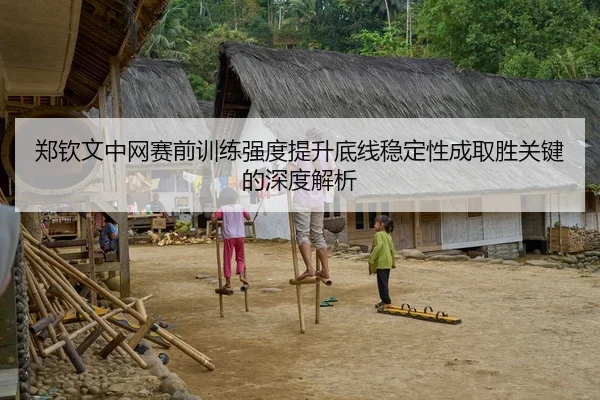 郑钦文中网赛前训练强度提升底线稳定性成取胜关键的深度解析