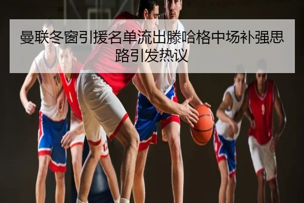 曼联冬窗引援名单流出滕哈格中场补强思路引发热议