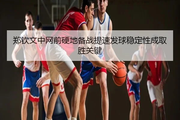 郑钦文中网前硬地备战提速发球稳定性成取胜关键